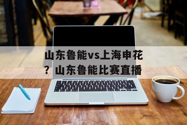 山东鲁能vs上海申花？山东鲁能比赛直播-第1张图片-