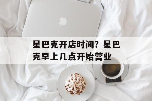 星巴克开店时间？星巴克早上几点开始营业-第1张图片-
