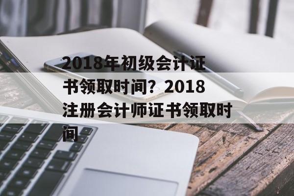 2018年初级会计证书领取时间？2018注册会计师证书领取时间-第1张图片-