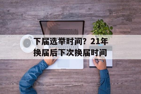 下届选举时间？21年换届后下次换届时间-第1张图片-