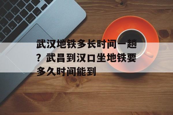 武汉地铁多长时间一趟？武昌到汉口坐地铁要多久时间能到-第1张图片-