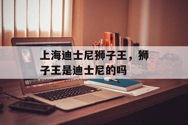 上海迪士尼狮子王，狮子王是迪士尼的吗-第1张图片-