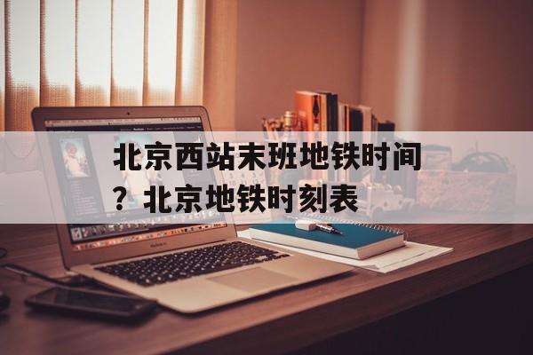 北京西站末班地铁时间？北京地铁时刻表-第1张图片-