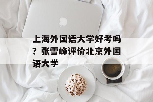 上海外国语大学好考吗？张雪峰评价北京外国语大学-第1张图片-