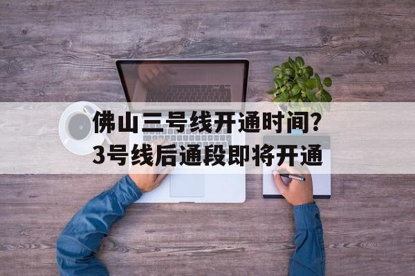 佛山三号线开通时间？3号线后通段即将开通-第1张图片-