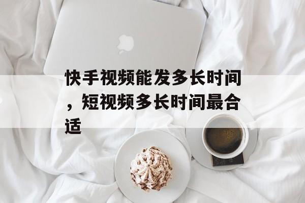 快手视频能发多长时间，短视频多长时间最合适-第1张图片-