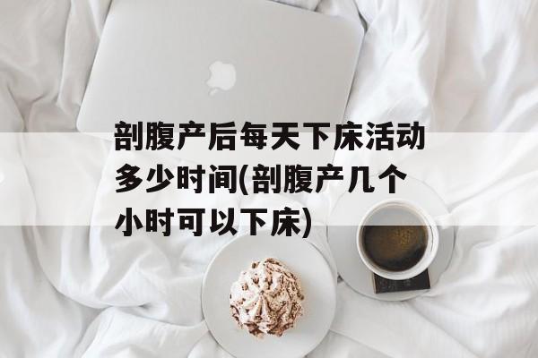 剖腹产后每天下床活动多少时间(剖腹产几个小时可以下床)-第1张图片-