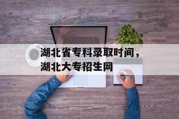湖北省专科录取时间，湖北大专招生网-第1张图片-