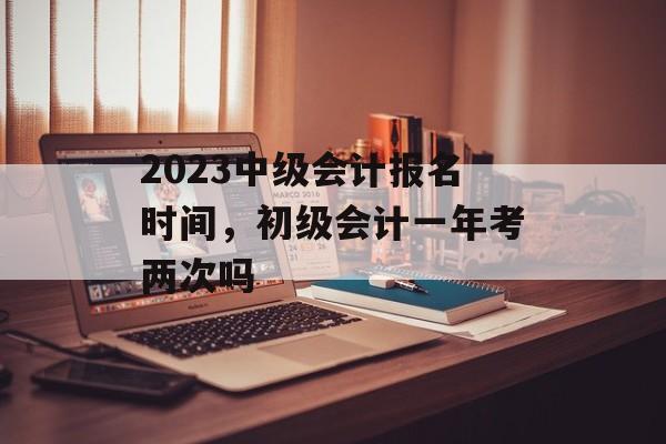 2023中级会计报名时间，初级会计一年考两次吗-第1张图片-