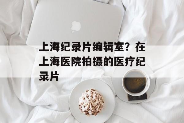上海纪录片编辑室？在上海医院拍摄的医疗纪录片-第1张图片-