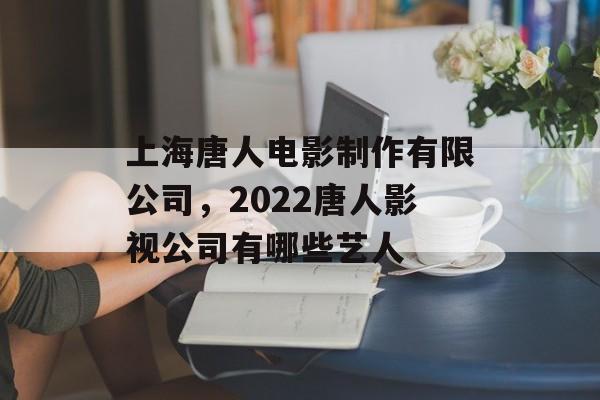 上海唐人电影制作有限公司，2022唐人影视公司有哪些艺人-第1张图片-