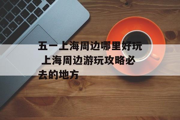 五一上海周边哪里好玩 上海周边游玩攻略必去的地方-第1张图片-