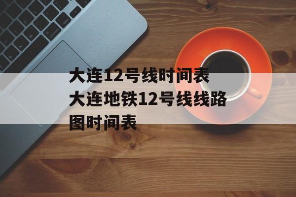 大连12号线时间表 大连地铁12号线线路图时间表-第1张图片-