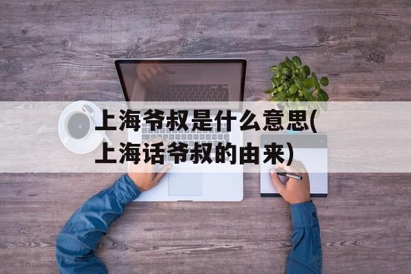 上海爷叔是什么意思(上海话爷叔的由来)-第1张图片-