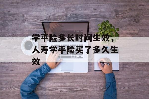 学平险多长时间生效，人寿学平险买了多久生效-第1张图片-