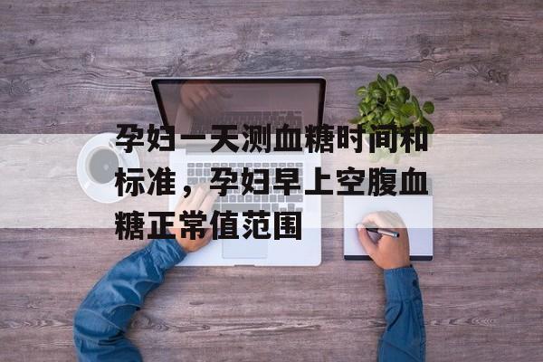 孕妇一天测血糖时间和标准，孕妇早上空腹血糖正常值范围-第1张图片-