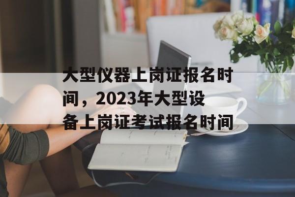 大型仪器上岗证报名时间，2023年大型设备上岗证考试报名时间-第1张图片-