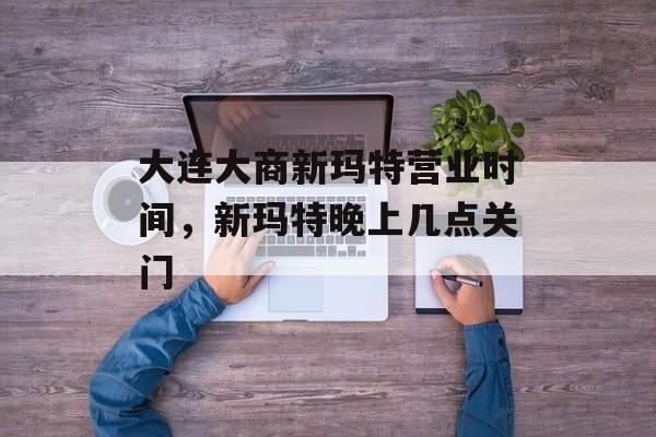 大连大商新玛特营业时间，新玛特晚上几点关门-第1张图片-