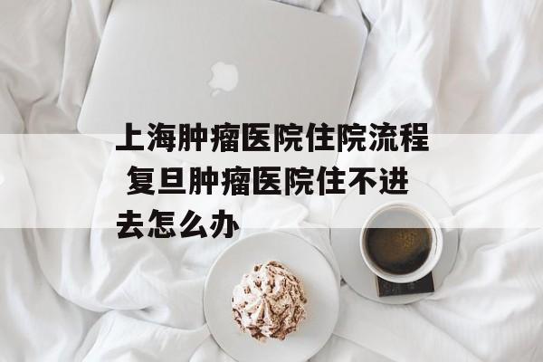 上海肿瘤医院住院流程 复旦肿瘤医院住不进去怎么办-第1张图片-