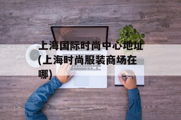 上海国际时尚中心地址(上海时尚服装商场在哪)-第1张图片-