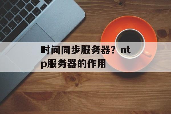 时间同步服务器？ntp服务器的作用-第1张图片-