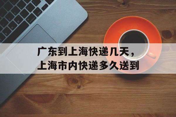 广东到上海快递几天，上海市内快递多久送到-第1张图片-