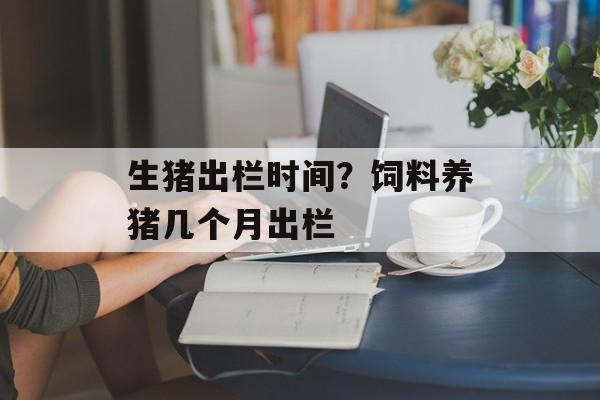生猪出栏时间？饲料养猪几个月出栏-第1张图片-