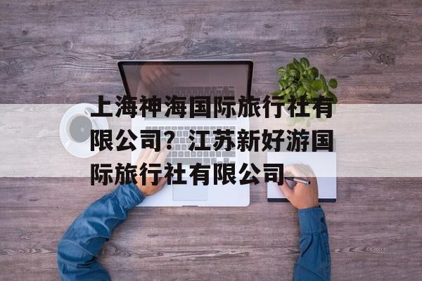 上海神海国际旅行社有限公司？江苏新好游国际旅行社有限公司-第1张图片-
