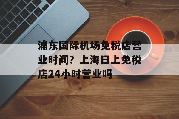 浦东国际机场免税店营业时间？上海日上免税店24小时营业吗-第1张图片-
