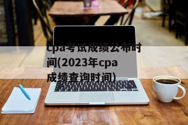 cpa考试成绩公布时间(2023年cpa成绩查询时间)-第1张图片-