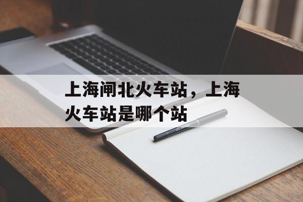 上海闸北火车站，上海火车站是哪个站-第1张图片-