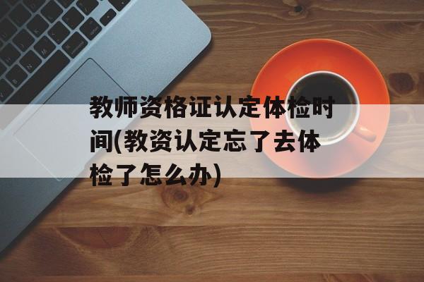 教师资格证认定体检时间(教资认定忘了去体检了怎么办)-第1张图片-