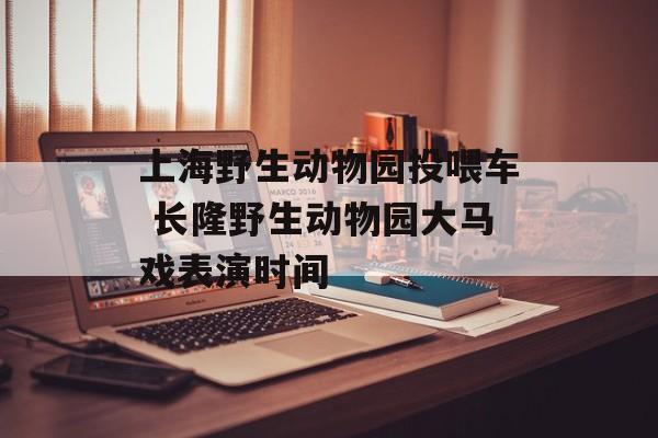 上海野生动物园投喂车 长隆野生动物园大马戏表演时间-第1张图片-