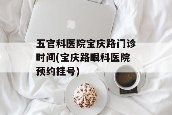 五官科医院宝庆路门诊时间(宝庆路眼科医院预约挂号)-第1张图片-