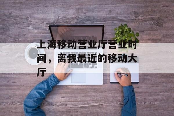 上海移动营业厅营业时间，离我最近的移动大厅-第1张图片-