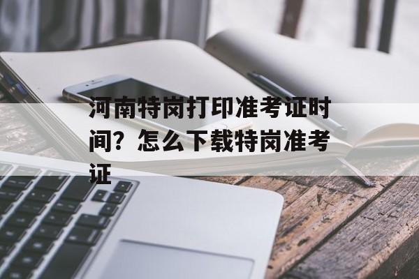 河南特岗打印准考证时间？怎么下载特岗准考证-第1张图片-
