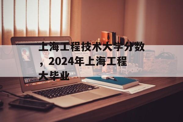 上海工程技术大学分数，2024年上海工程大毕业-第1张图片-