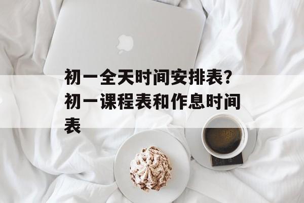 初一全天时间安排表？初一课程表和作息时间表-第1张图片-