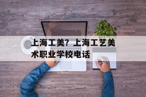 上海工美？上海工艺美术职业学校电话-第1张图片-