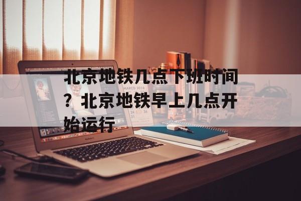 北京地铁几点下班时间？北京地铁早上几点开始运行-第1张图片-