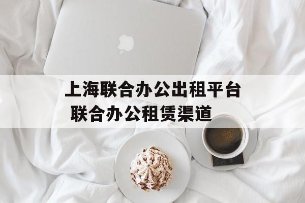 上海联合办公出租平台 联合办公租赁渠道-第1张图片-