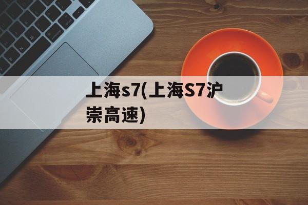 上海s7(上海S7沪崇高速)-第1张图片-