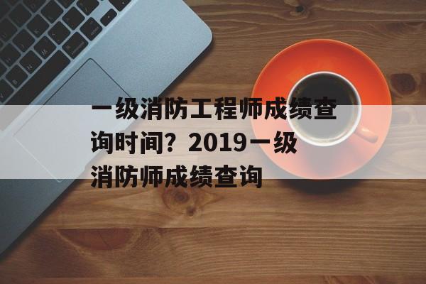 一级消防工程师成绩查询时间？2019一级消防师成绩查询-第1张图片-