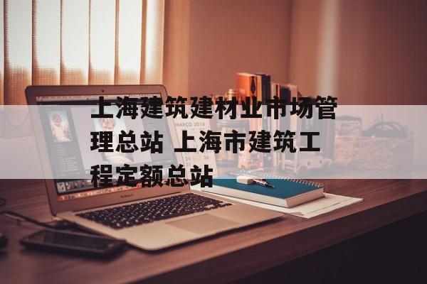 上海建筑建材业市场管理总站 上海市建筑工程定额总站-第1张图片-