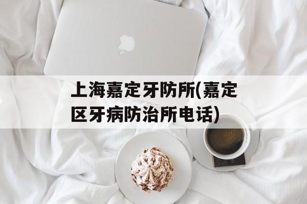 上海嘉定牙防所(嘉定区牙病防治所电话)-第1张图片-