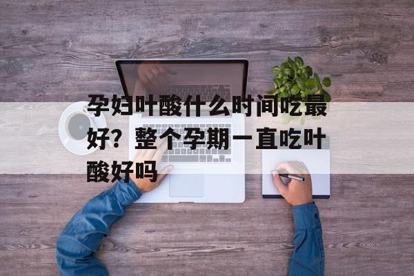 孕妇叶酸什么时间吃最好？整个孕期一直吃叶酸好吗-第1张图片-