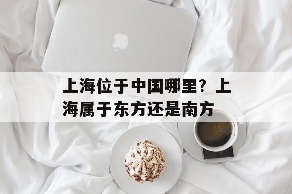 上海位于中国哪里？上海属于东方还是南方-第1张图片-