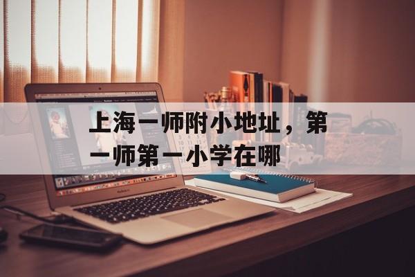上海一师附小地址，第一师第一小学在哪-第1张图片-
