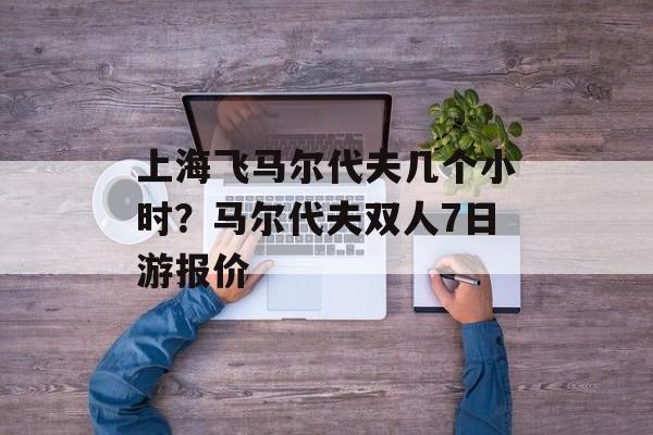 上海飞马尔代夫几个小时？马尔代夫双人7日游报价-第1张图片-