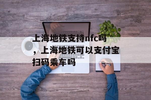 上海地铁支持nfc吗，上海地铁可以支付宝扫码乘车吗-第1张图片-